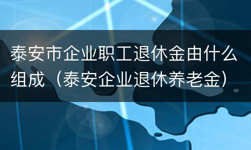 泰安市企业职工退休金由什么组成（泰安企业退休养老金）