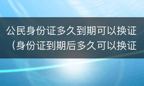 公民身份证多久到期可以换证（身份证到期后多久可以换证）