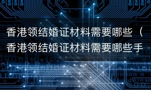 香港领结婚证材料需要哪些（香港领结婚证材料需要哪些手续）