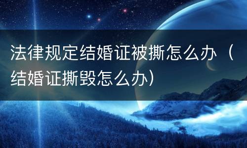 法律规定结婚证被撕怎么办（结婚证撕毁怎么办）