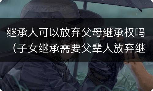 继承人可以放弃父母继承权吗（子女继承需要父辈人放弃继承权吗）