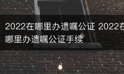 2022在哪里办遗嘱公证 2022在哪里办遗嘱公证手续