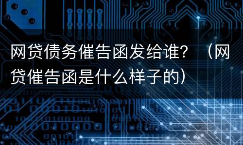 网贷债务催告函发给谁？（网贷催告函是什么样子的）