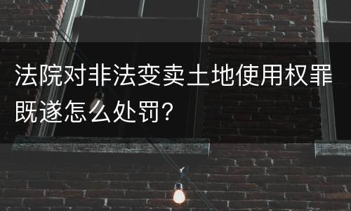 法院对非法变卖土地使用权罪既遂怎么处罚？