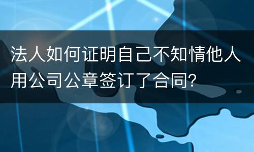 法人如何证明自己不知情他人用公司公章签订了合同？