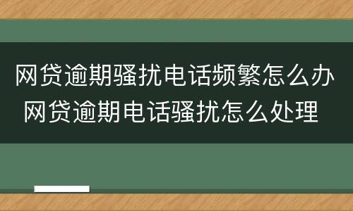 网贷逾期骚扰电话频繁怎么办 网贷逾期电话骚扰怎么处理
