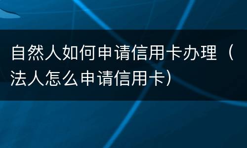 自然人如何申请信用卡办理（法人怎么申请信用卡）