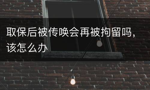 取保后被传唤会再被拘留吗，该怎么办