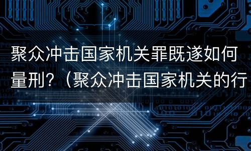 聚众冲击国家机关罪既遂如何量刑?（聚众冲击国家机关的行为构成什么罪）