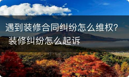遇到装修合同纠纷怎么维权？ 装修纠纷怎么起诉