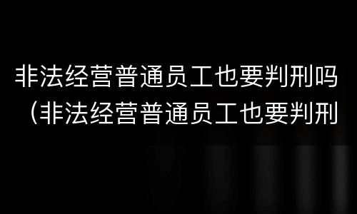 非法经营普通员工也要判刑吗（非法经营普通员工也要判刑吗）