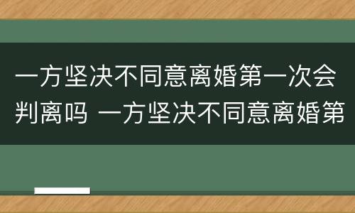 一方坚决不同意离婚第一次会判离吗 一方坚决不同意离婚第一次会判离吗