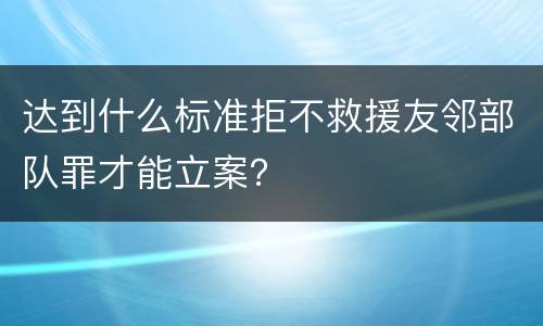 达到什么标准拒不救援友邻部队罪才能立案？