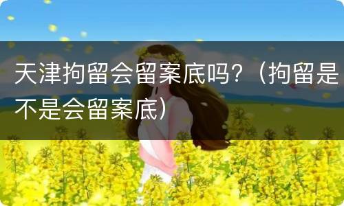 天津拘留会留案底吗?（拘留是不是会留案底）