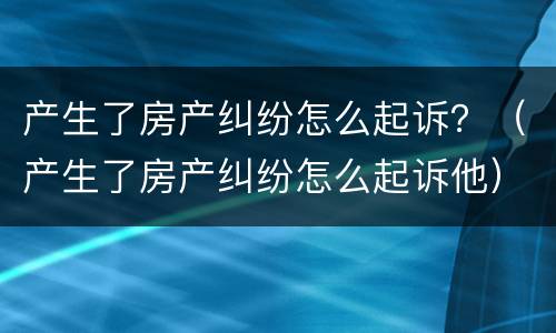 产生了房产纠纷怎么起诉？（产生了房产纠纷怎么起诉他）