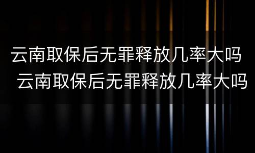 云南取保后无罪释放几率大吗 云南取保后无罪释放几率大吗