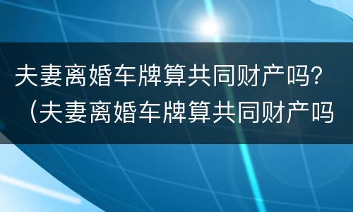 夫妻离婚车牌算共同财产吗？（夫妻离婚车牌算共同财产吗）