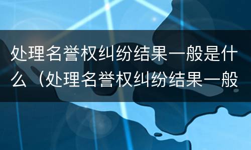 处理名誉权纠纷结果一般是什么（处理名誉权纠纷结果一般是什么样的）