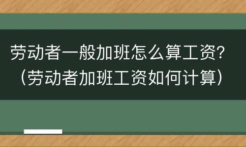 劳动者一般加班怎么算工资？（劳动者加班工资如何计算）