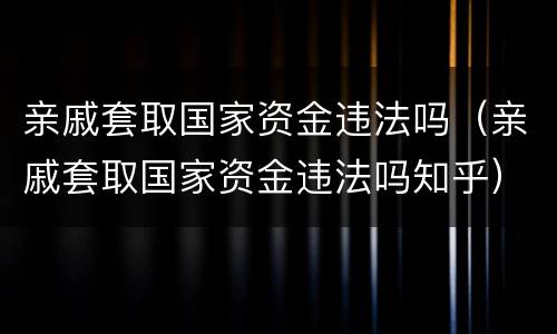 亲戚套取国家资金违法吗（亲戚套取国家资金违法吗知乎）