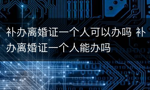 补办离婚证一个人可以办吗 补办离婚证一个人能办吗