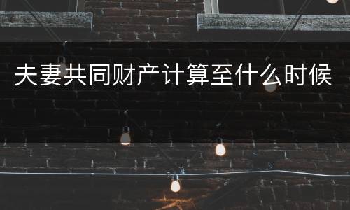 夫妻共同财产计算至什么时候