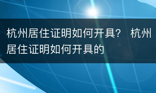 杭州居住证明如何开具？ 杭州居住证明如何开具的