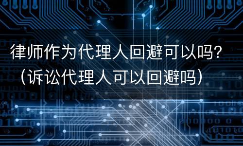 律师作为代理人回避可以吗？（诉讼代理人可以回避吗）