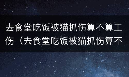去食堂吃饭被猫抓伤算不算工伤（去食堂吃饭被猫抓伤算不算工伤呢）