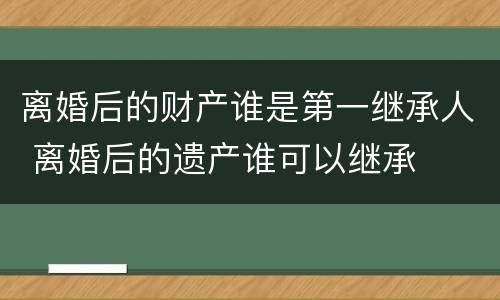 离婚后的财产谁是第一继承人 离婚后的遗产谁可以继承