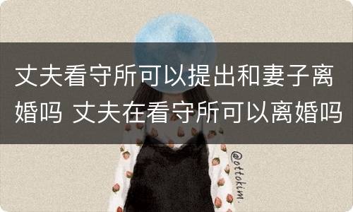 丈夫看守所可以提出和妻子离婚吗 丈夫在看守所可以离婚吗