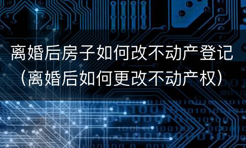 离婚后房子如何改不动产登记（离婚后如何更改不动产权）