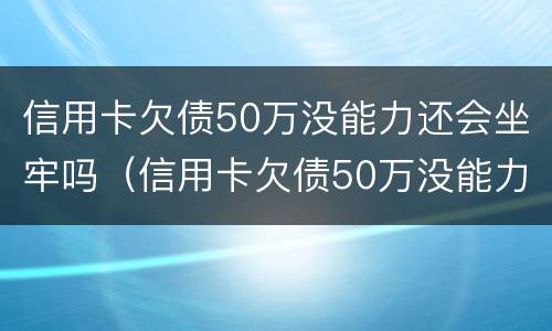 信用卡欠债50万没能力还会坐牢吗（信用卡欠债50万没能力还会坐牢吗知乎）