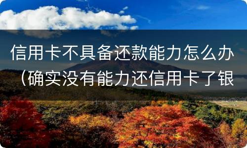 信用卡不具备还款能力怎么办（确实没有能力还信用卡了银行怎么处理）