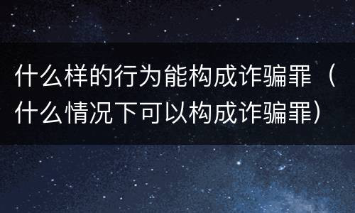 什么样的行为能构成诈骗罪（什么情况下可以构成诈骗罪）