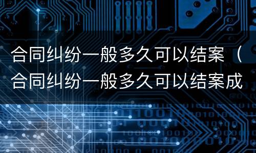 合同纠纷一般多久可以结案（合同纠纷一般多久可以结案成功）