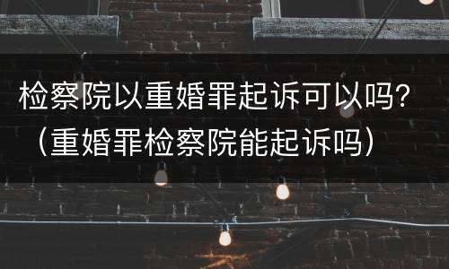 检察院以重婚罪起诉可以吗？（重婚罪检察院能起诉吗）