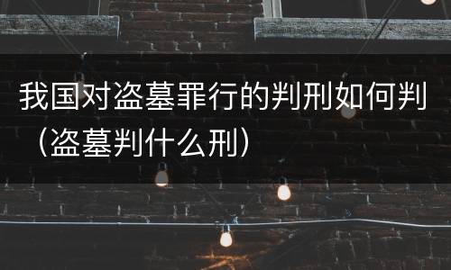 我国对盗墓罪行的判刑如何判（盗墓判什么刑）