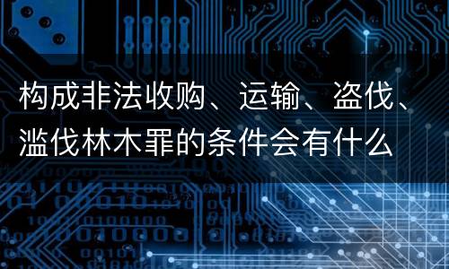 构成非法收购、运输、盗伐、滥伐林木罪的条件会有什么
