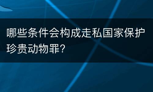 哪些条件会构成走私国家保护珍贵动物罪?