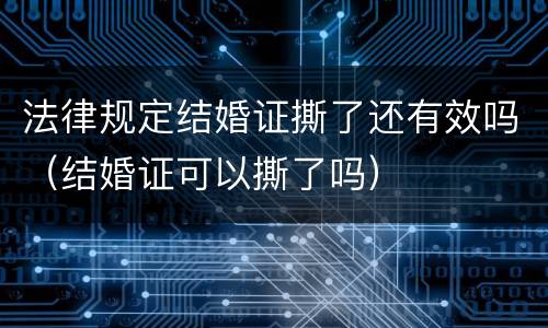 法律规定结婚证撕了还有效吗（结婚证可以撕了吗）