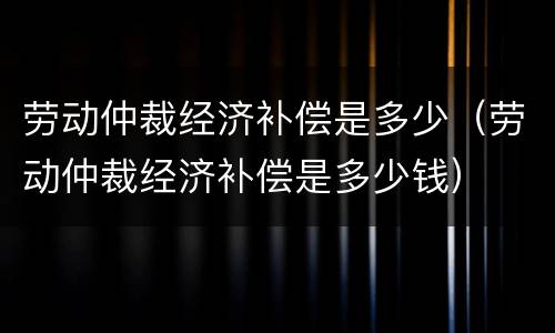 劳动仲裁经济补偿是多少（劳动仲裁经济补偿是多少钱）