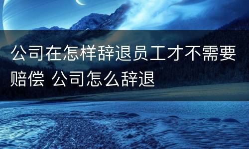 公司在怎样辞退员工才不需要赔偿 公司怎么辞退