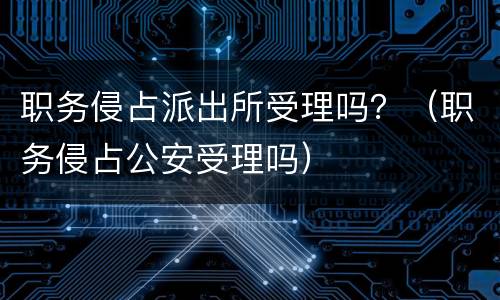 职务侵占派出所受理吗？（职务侵占公安受理吗）