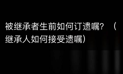 被继承者生前如何订遗嘱？（继承人如何接受遗嘱）