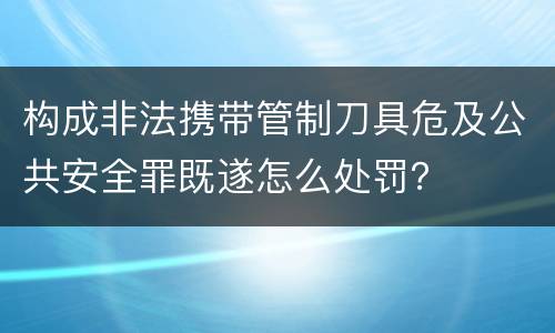 构成非法携带管制刀具危及公共安全罪既遂怎么处罚？
