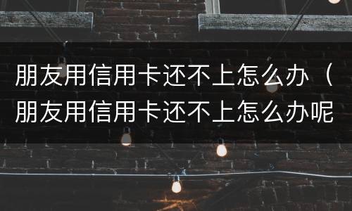 朋友用信用卡还不上怎么办（朋友用信用卡还不上怎么办呢）