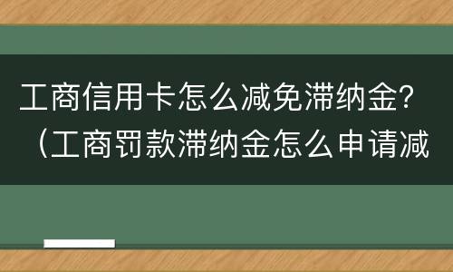 工商信用卡怎么减免滞纳金？（工商罚款滞纳金怎么申请减免）