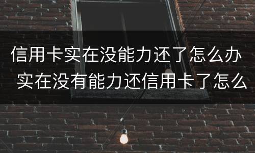 信用卡实在没能力还了怎么办 实在没有能力还信用卡了怎么办