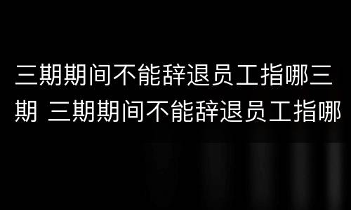 三期期间不能辞退员工指哪三期 三期期间不能辞退员工指哪三期呢